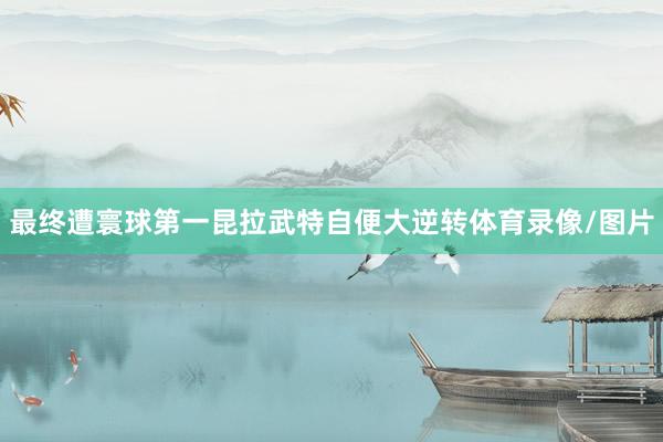 最终遭寰球第一昆拉武特自便大逆转体育录像/图片