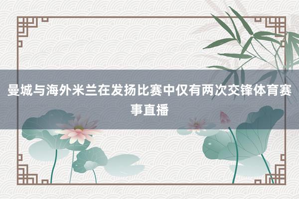 曼城与海外米兰在发扬比赛中仅有两次交锋体育赛事直播