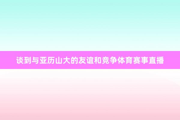 谈到与亚历山大的友谊和竞争体育赛事直播
