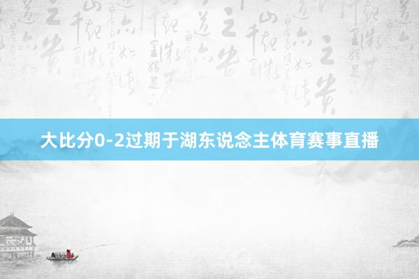 大比分0-2过期于湖东说念主体育赛事直播