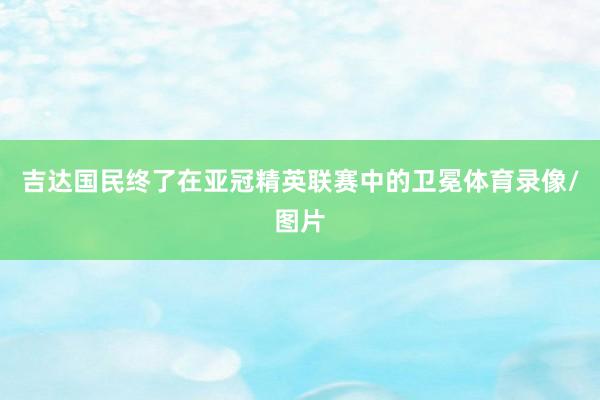 吉达国民终了在亚冠精英联赛中的卫冕体育录像/图片