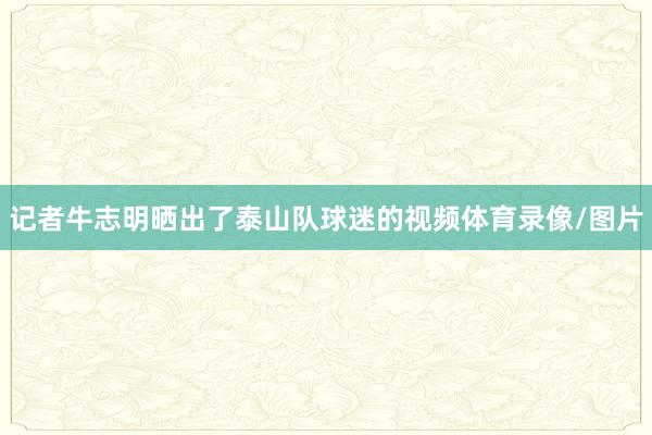 记者牛志明晒出了泰山队球迷的视频体育录像/图片