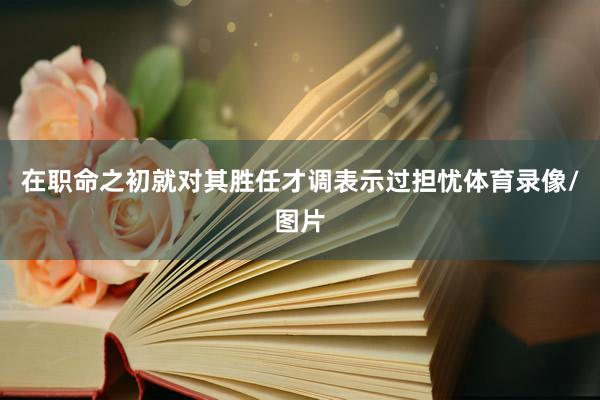 在职命之初就对其胜任才调表示过担忧体育录像/图片