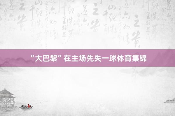 “大巴黎”在主场先失一球体育集锦
