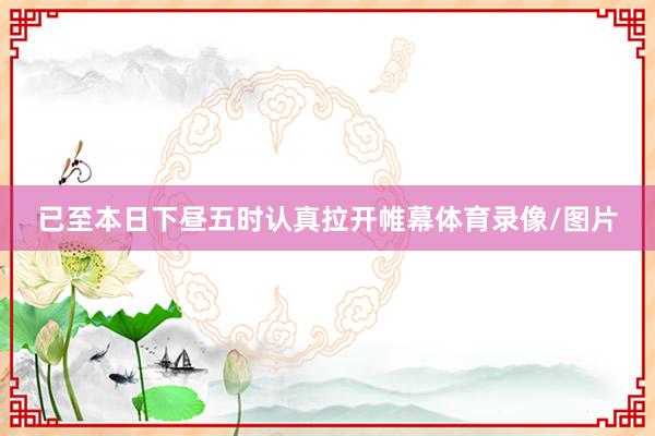 已至本日下昼五时认真拉开帷幕体育录像/图片