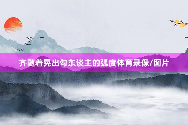 齐随着晃出勾东谈主的弧度体育录像/图片
