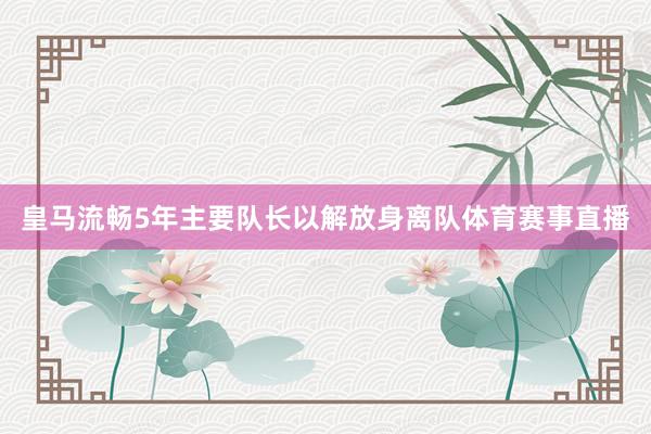 皇马流畅5年主要队长以解放身离队体育赛事直播