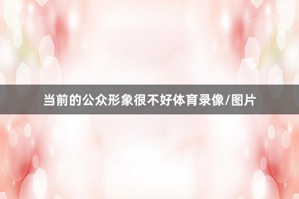 当前的公众形象很不好体育录像/图片