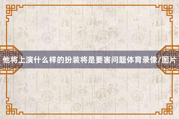 他将上演什么样的扮装将是要害问题体育录像/图片