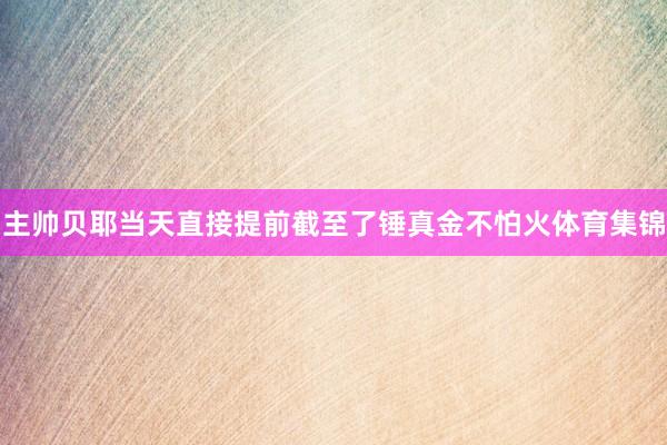 主帅贝耶当天直接提前截至了锤真金不怕火体育集锦