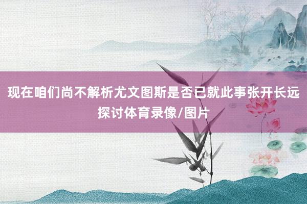 现在咱们尚不解析尤文图斯是否已就此事张开长远探讨体育录像/图片