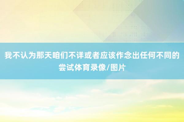 我不认为那天咱们不详或者应该作念出任何不同的尝试体育录像/图片