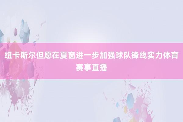 纽卡斯尔但愿在夏窗进一步加强球队锋线实力体育赛事直播