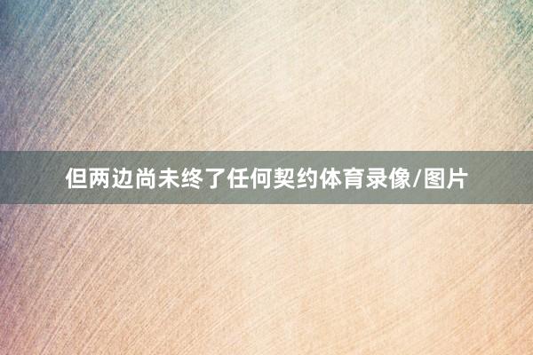 但两边尚未终了任何契约体育录像/图片