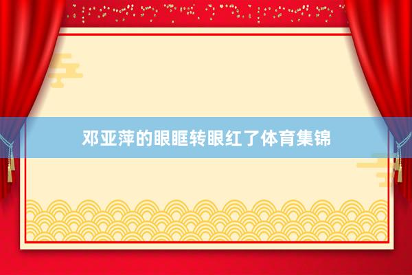 邓亚萍的眼眶转眼红了体育集锦