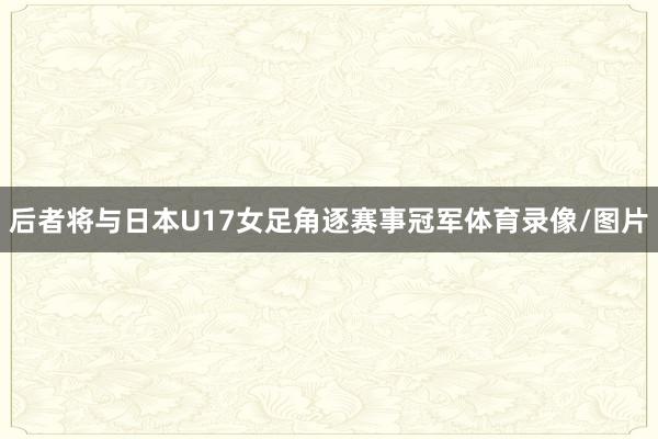 后者将与日本U17女足角逐赛事冠军体育录像/图片