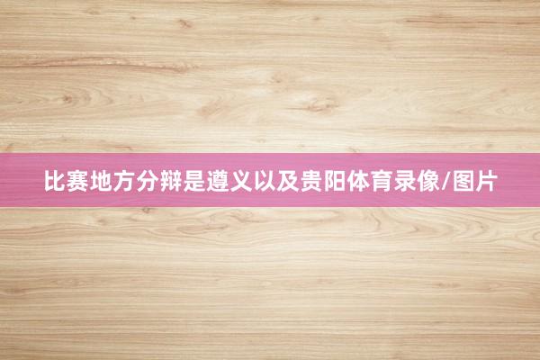 比赛地方分辩是遵义以及贵阳体育录像/图片