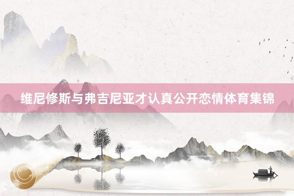 维尼修斯与弗吉尼亚才认真公开恋情体育集锦