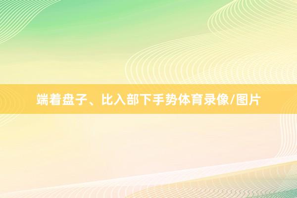 端着盘子、比入部下手势体育录像/图片