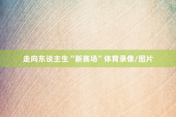 走向东谈主生“新赛场”体育录像/图片