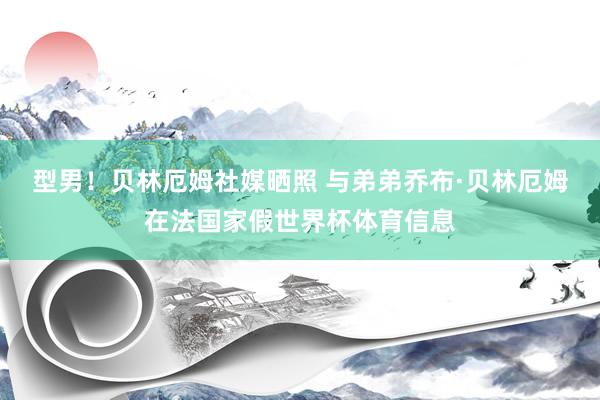 型男！贝林厄姆社媒晒照 与弟弟乔布·贝林厄姆在法国家假世界杯体育信息