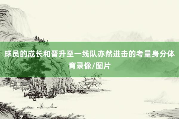 球员的成长和晋升至一线队亦然进击的考量身分体育录像/图片