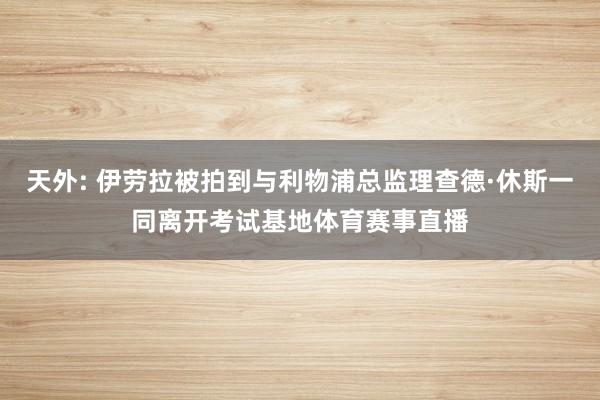 天外: 伊劳拉被拍到与利物浦总监理查德·休斯一同离开考试基地体育赛事直播