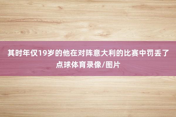 其时年仅19岁的他在对阵意大利的比赛中罚丢了点球体育录像/图片