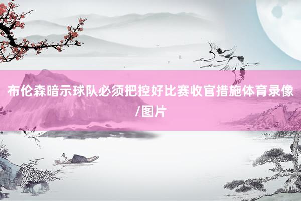 布伦森暗示球队必须把控好比赛收官措施体育录像/图片