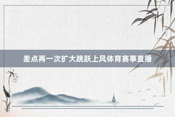 差点再一次扩大跳跃上风体育赛事直播
