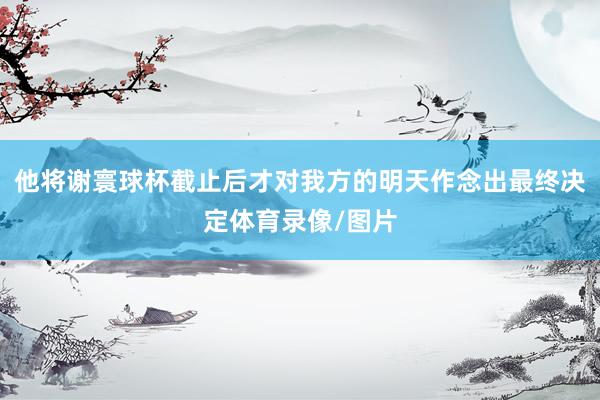 他将谢寰球杯截止后才对我方的明天作念出最终决定体育录像/图片