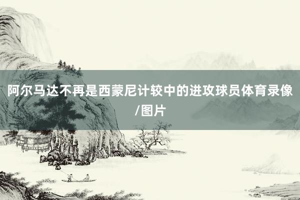 阿尔马达不再是西蒙尼计较中的进攻球员体育录像/图片