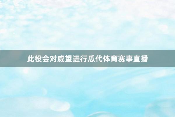此役会对威望进行瓜代体育赛事直播